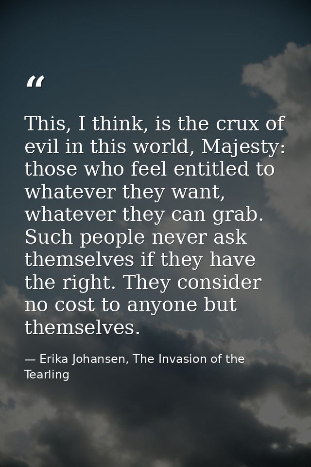 This, I think, is the crux of evil in this world, Majesty: those who feel entitled to whatever they want, whatever they  — Erika Johansen, The Invasion of the Tearling