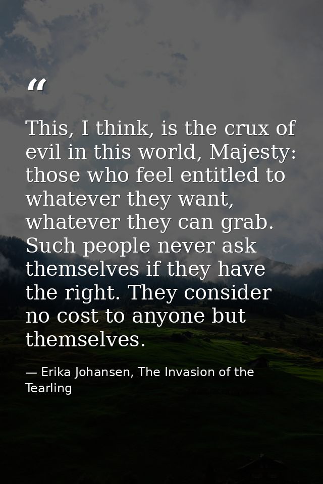 This, I think, is the crux of evil in this world, Majesty: those who feel entitled to whatever they want, whatever they  — Erika Johansen, The Invasion of the Tearling