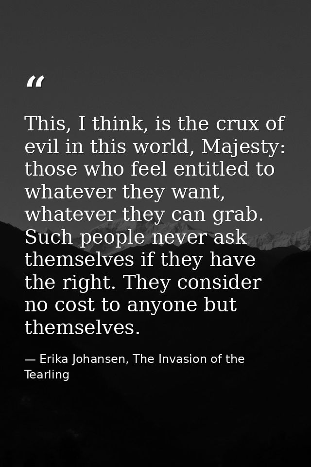 This, I think, is the crux of evil in this world, Majesty: those who feel entitled to whatever they want, whatever they  — Erika Johansen, The Invasion of the Tearling