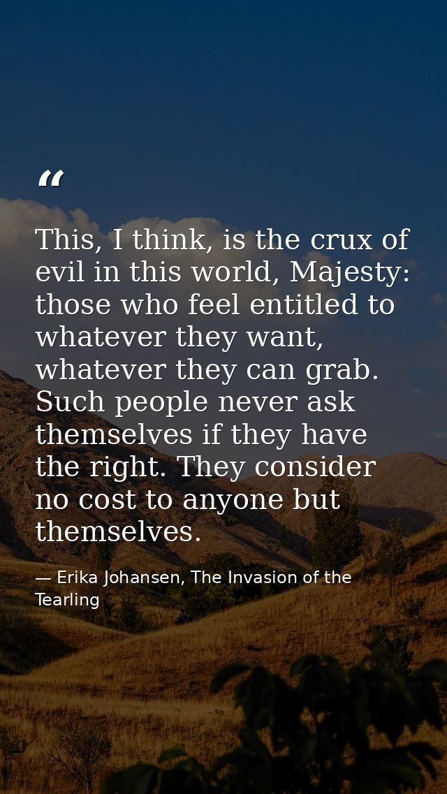 This, I think, is the crux of evil in this world, Majesty: those who feel entitled to whatever they want, whatever they  — Erika Johansen, The Invasion of the Tearling