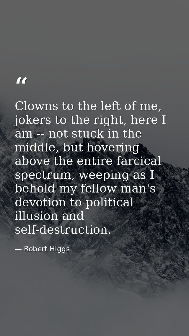 Clowns to the left of me, jokers to the right, here I am -- not stuck in the middle, but hovering above the entire farci — Robert Higgs