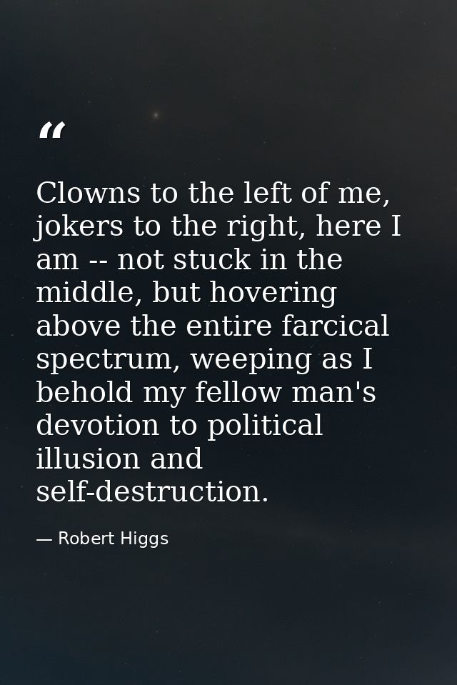 Clowns to the left of me, jokers to the right, here I am -- not stuck in the middle, but hovering above the entire farci — Robert Higgs