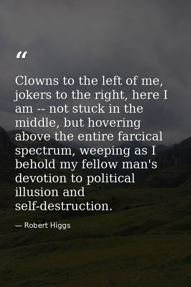 Clowns to the left of me, jokers to the right, here I am -- not stuck in the middle, but hovering above the entire farci — Robert Higgs