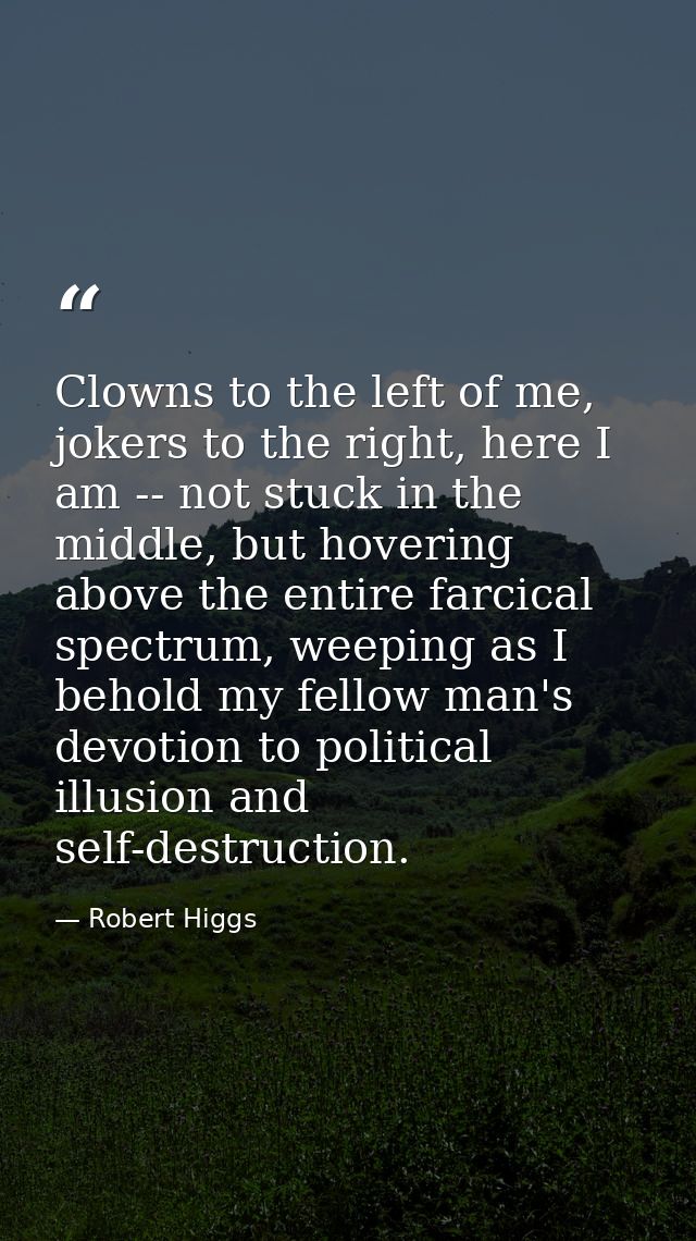 Clowns to the left of me, jokers to the right, here I am -- not stuck in the middle, but hovering above the entire farci — Robert Higgs
