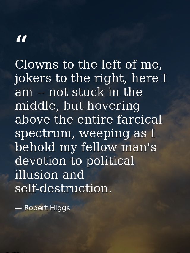 Clowns to the left of me, jokers to the right, here I am -- not stuck in the middle, but hovering above the entire farci — Robert Higgs