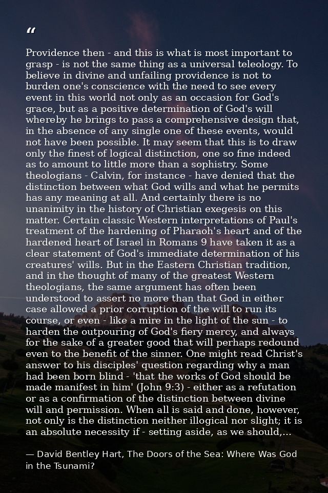 Providence then - and this is what is most important to grasp - is not the same thing as a universal teleology. To belie — David Bentley Hart, The Doors of the Sea: Where Was God in the Tsunami?