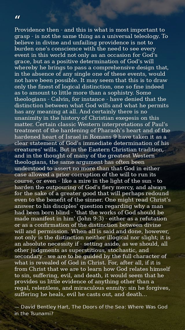 Providence then - and this is what is most important to grasp - is not the same thing as a universal teleology. To belie — David Bentley Hart, The Doors of the Sea: Where Was God in the Tsunami?