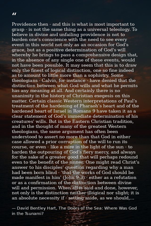 Providence then - and this is what is most important to grasp - is not the same thing as a universal teleology. To belie — David Bentley Hart, The Doors of the Sea: Where Was God in the Tsunami?