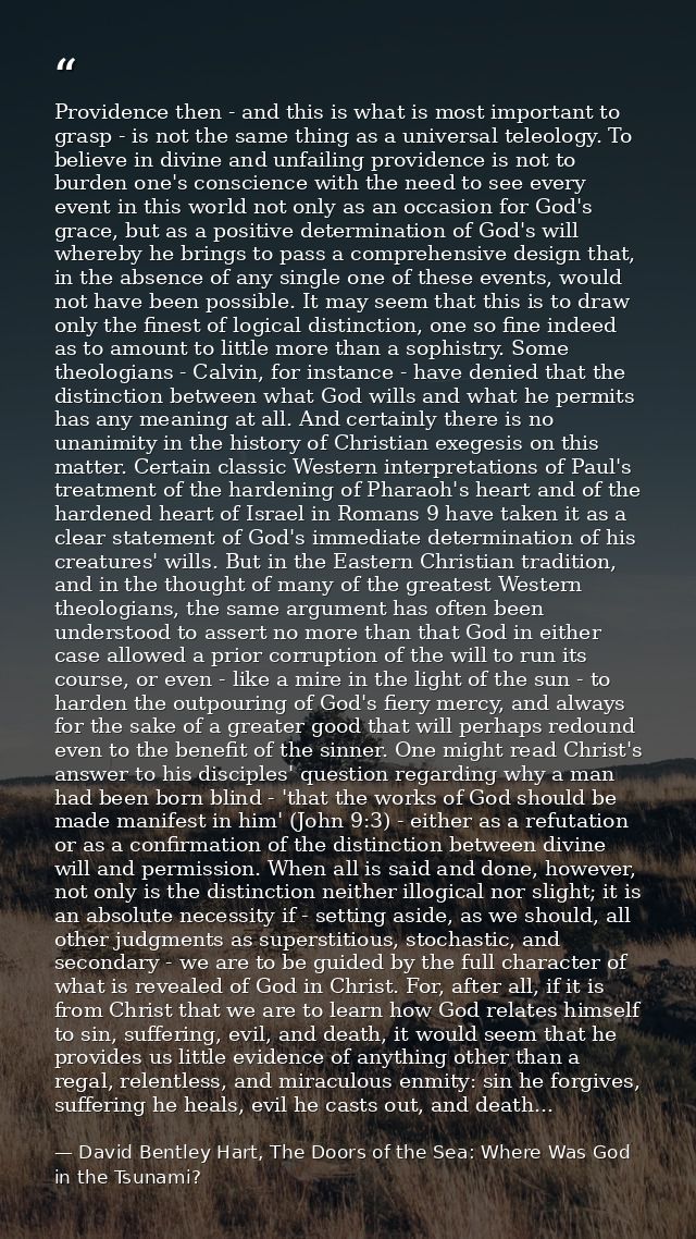 Providence then - and this is what is most important to grasp - is not the same thing as a universal teleology. To belie — David Bentley Hart, The Doors of the Sea: Where Was God in the Tsunami?