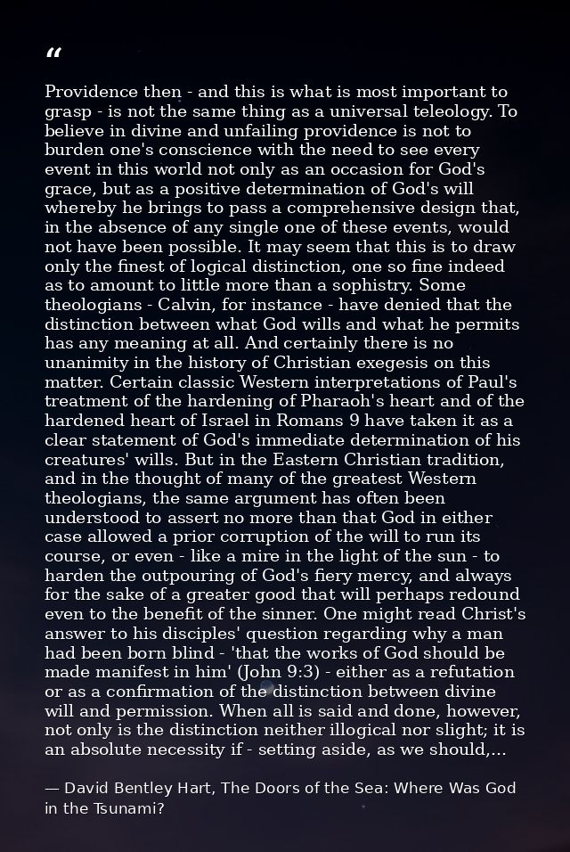 Providence then - and this is what is most important to grasp - is not the same thing as a universal teleology. To belie — David Bentley Hart, The Doors of the Sea: Where Was God in the Tsunami?