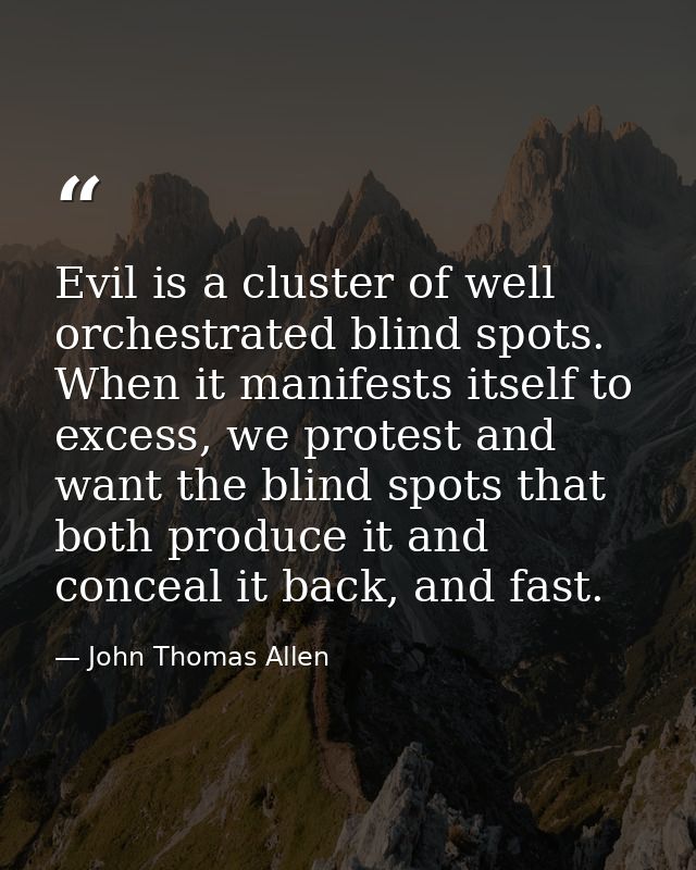 Evil is a cluster of well orchestrated blind spots. When it manifests itself to excess, we protest and want the blind sp — John Thomas Allen