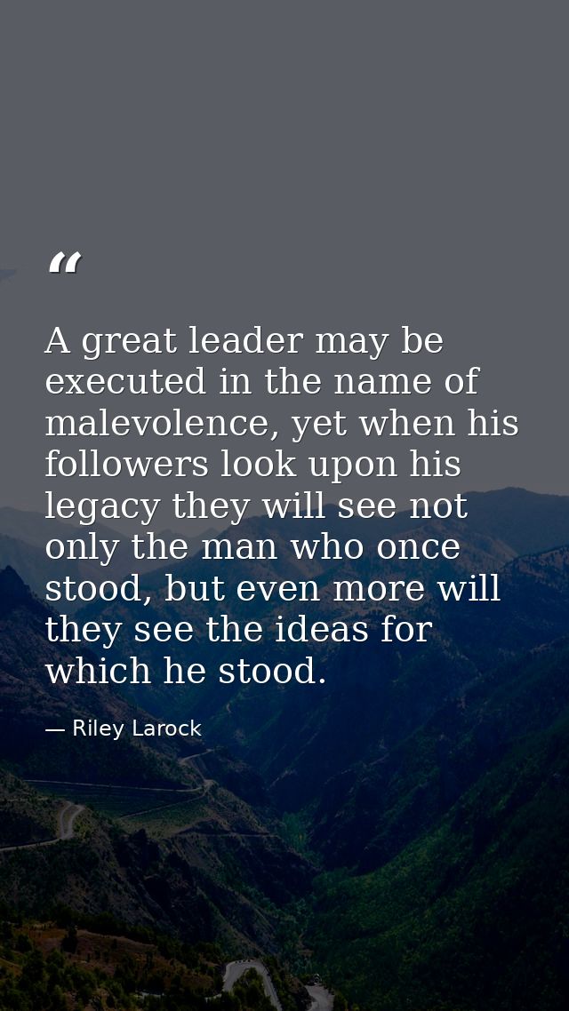 A great leader may be executed in the name of malevolence, yet when his followers look upon his legacy they will see not — Riley Larock