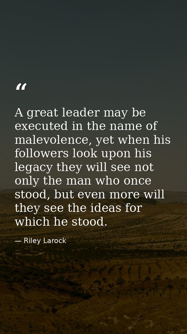 A great leader may be executed in the name of malevolence, yet when his followers look upon his legacy they will see not — Riley Larock