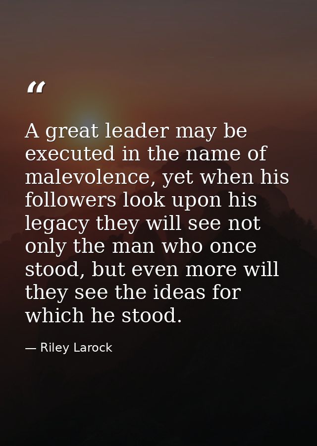 A great leader may be executed in the name of malevolence, yet when his followers look upon his legacy they will see not — Riley Larock