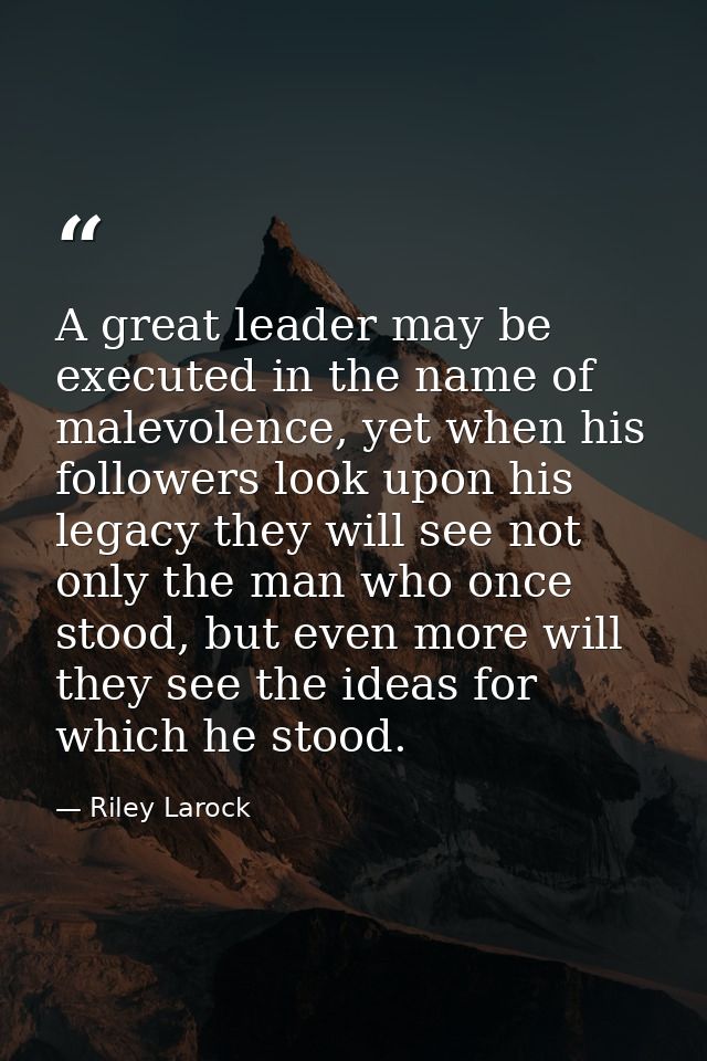 A great leader may be executed in the name of malevolence, yet when his followers look upon his legacy they will see not — Riley Larock