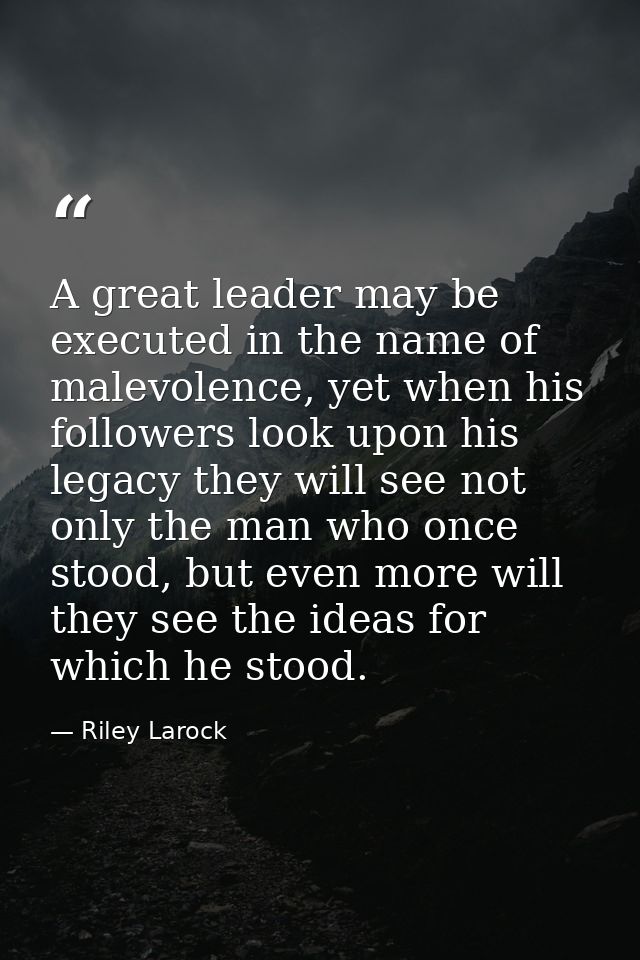 A great leader may be executed in the name of malevolence, yet when his followers look upon his legacy they will see not — Riley Larock