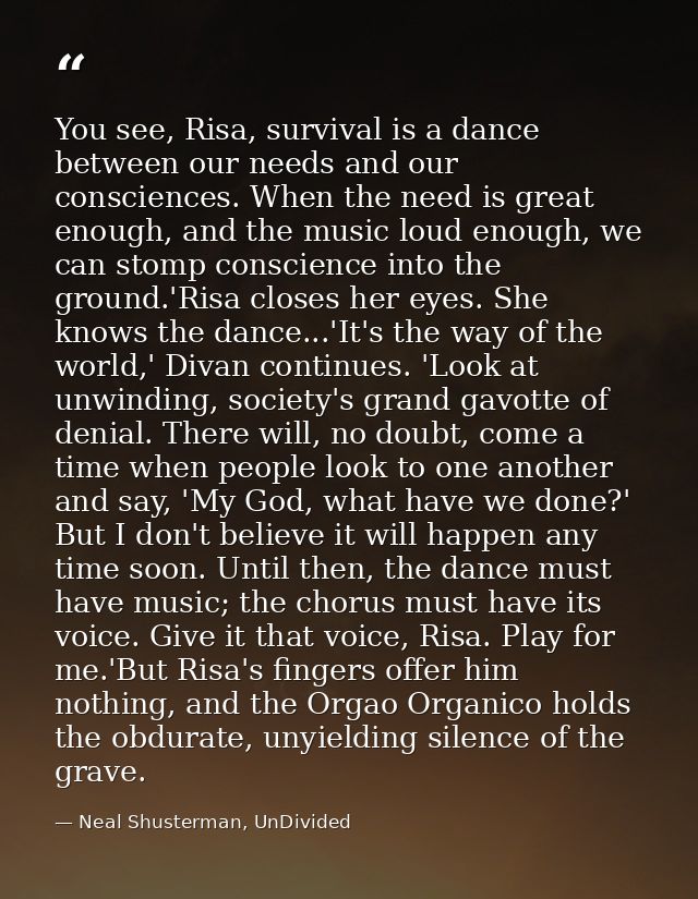 You see, Risa, survival is a dance between our needs and our consciences. When the need is great enough, and the music l — Neal Shusterman, UnDivided