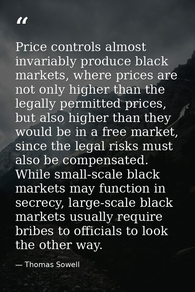 Price controls almost invariably produce black markets, where prices are not only higher than the legally permitted pric — Thomas Sowell