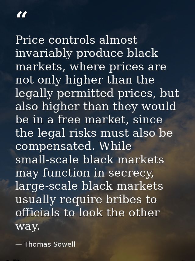 Price controls almost invariably produce black markets, where prices are not only higher than the legally permitted pric — Thomas Sowell