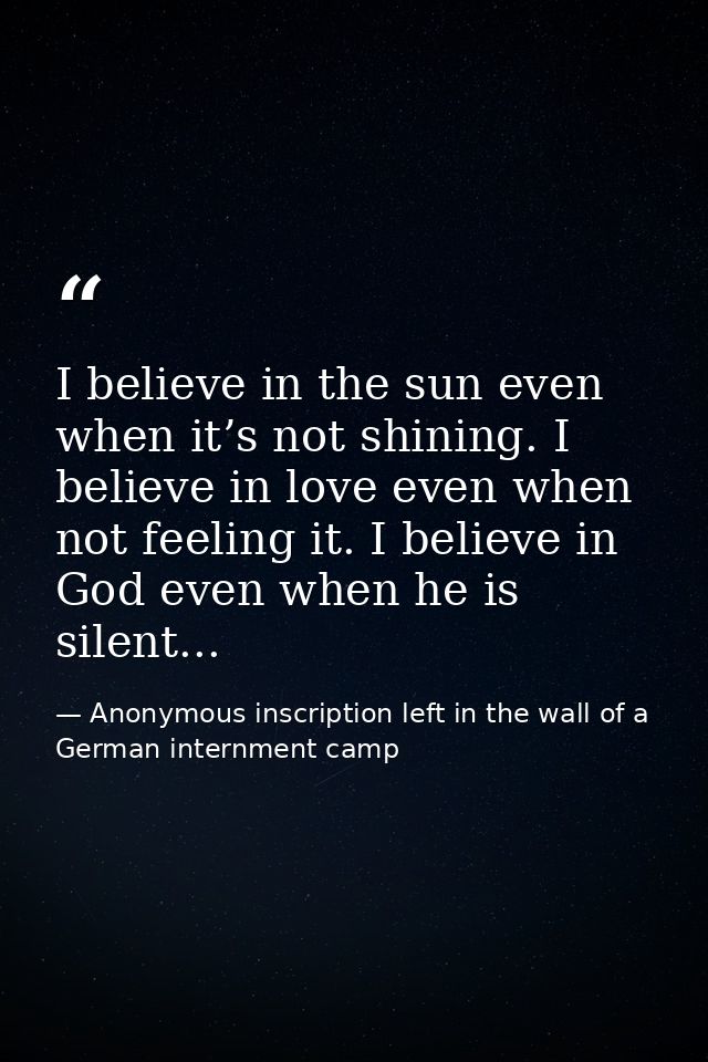 I believe in the sun even when it’s not shining. I believe in love even when not feeling it. I believe in God even when  — Anonymous inscription left in the wall of a German internment camp
