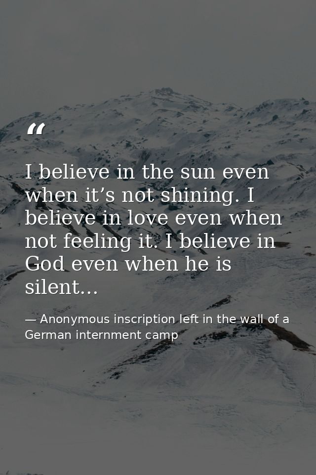 I believe in the sun even when it’s not shining. I believe in love even when not feeling it. I believe in God even when  — Anonymous inscription left in the wall of a German internment camp