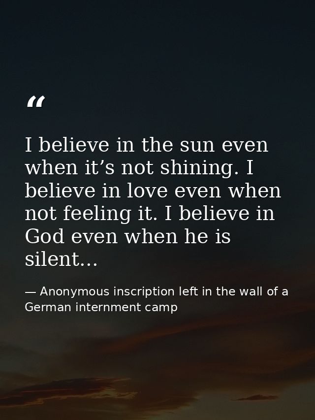 I believe in the sun even when it’s not shining. I believe in love even when not feeling it. I believe in God even when  — Anonymous inscription left in the wall of a German internment camp