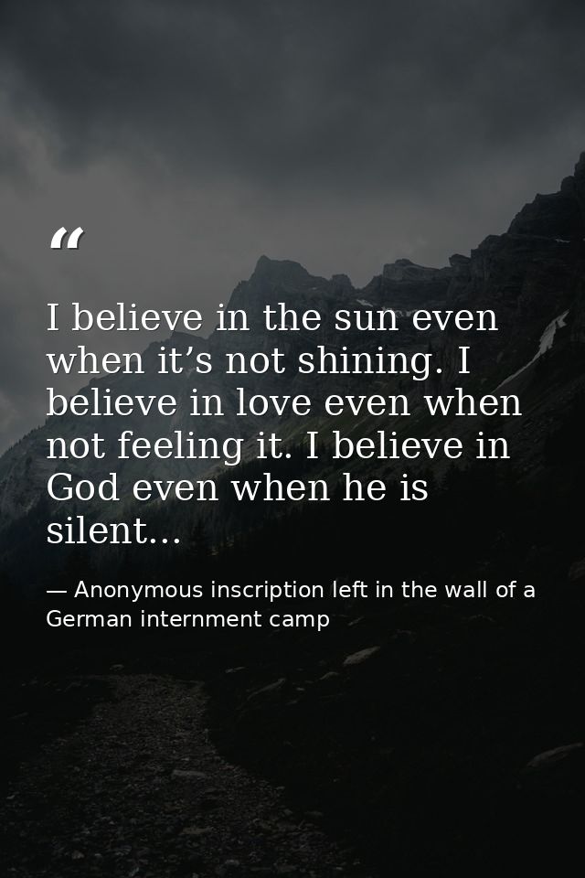 I believe in the sun even when it’s not shining. I believe in love even when not feeling it. I believe in God even when  — Anonymous inscription left in the wall of a German internment camp