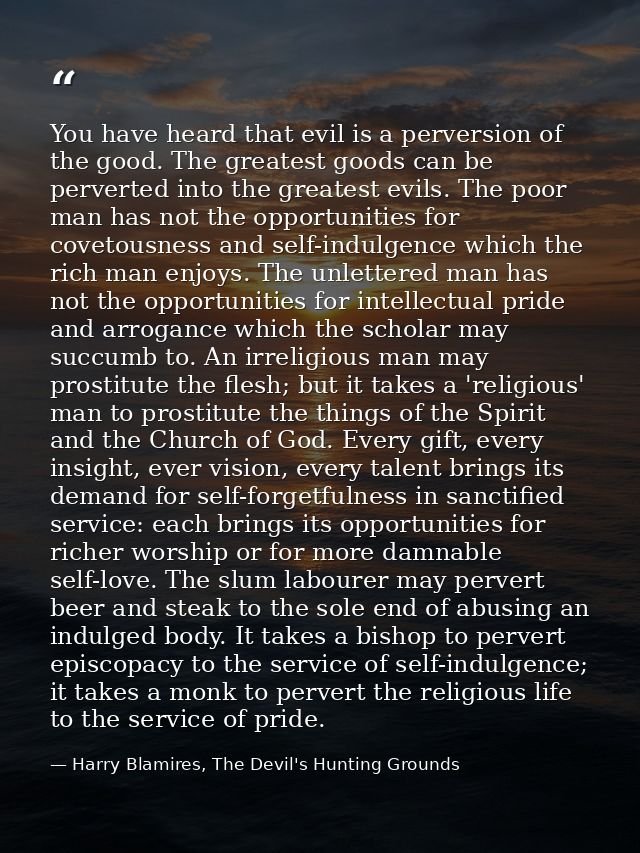 You have heard that evil is a perversion of the good. The greatest goods can be perverted into the greatest evils. The p — Harry Blamires, The Devil's Hunting Grounds