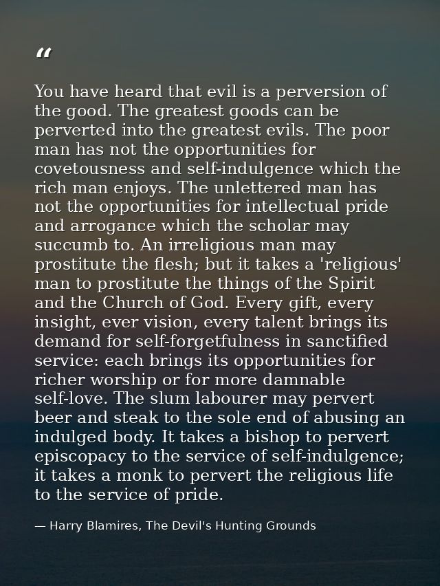 You have heard that evil is a perversion of the good. The greatest goods can be perverted into the greatest evils. The p — Harry Blamires, The Devil's Hunting Grounds
