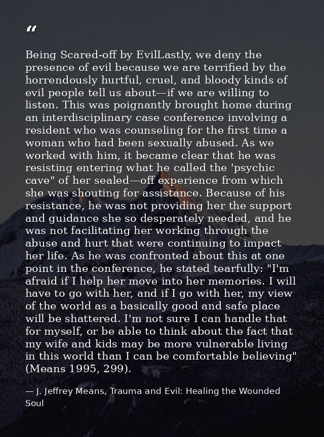 Being Scared-off by EvilLastly, we deny the presence of evil because we are terriﬁed by the horrendously hurtful, cruel, — J. Jeffrey Means, Trauma and Evil: Healing the Wounded Soul