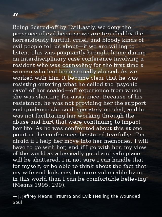 Being Scared-off by EvilLastly, we deny the presence of evil because we are terriﬁed by the horrendously hurtful, cruel, — J. Jeffrey Means, Trauma and Evil: Healing the Wounded Soul