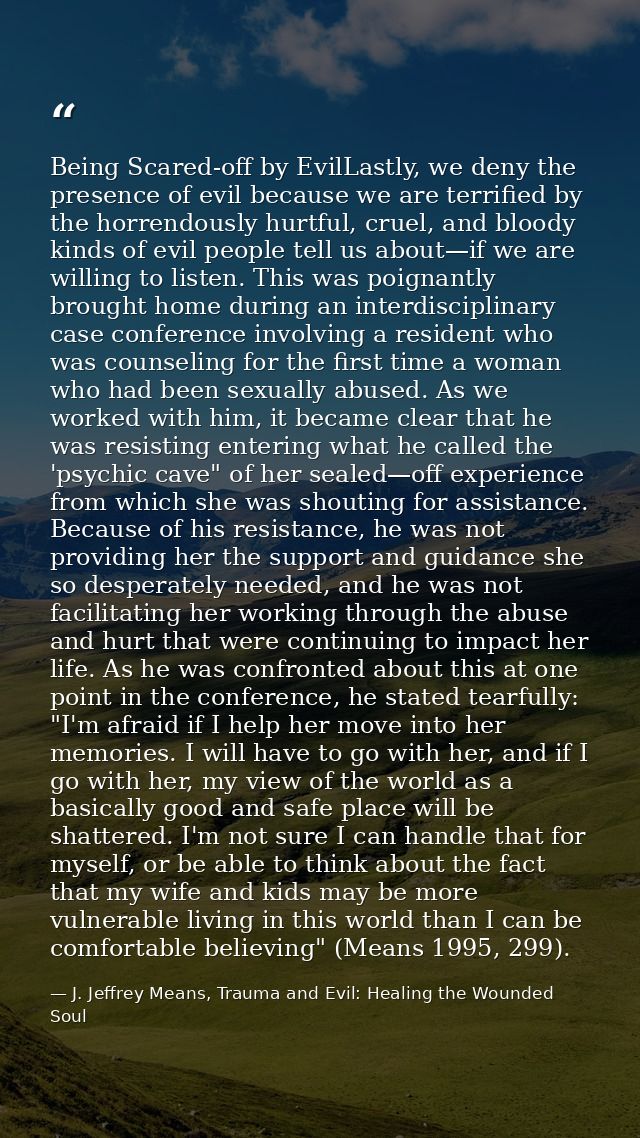 Being Scared-off by EvilLastly, we deny the presence of evil because we are terriﬁed by the horrendously hurtful, cruel, — J. Jeffrey Means, Trauma and Evil: Healing the Wounded Soul
