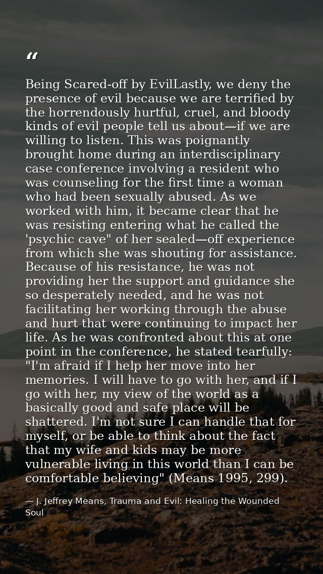 Being Scared-off by EvilLastly, we deny the presence of evil because we are terriﬁed by the horrendously hurtful, cruel, — J. Jeffrey Means, Trauma and Evil: Healing the Wounded Soul