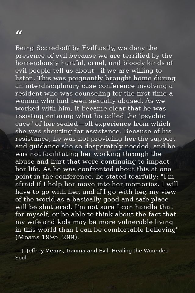 Being Scared-off by EvilLastly, we deny the presence of evil because we are terriﬁed by the horrendously hurtful, cruel, — J. Jeffrey Means, Trauma and Evil: Healing the Wounded Soul