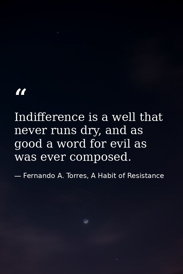 Indifference is a well that never runs dry, and as good a word for evil as was ever composed. — Fernando A. Torres, A Habit of Resistance
