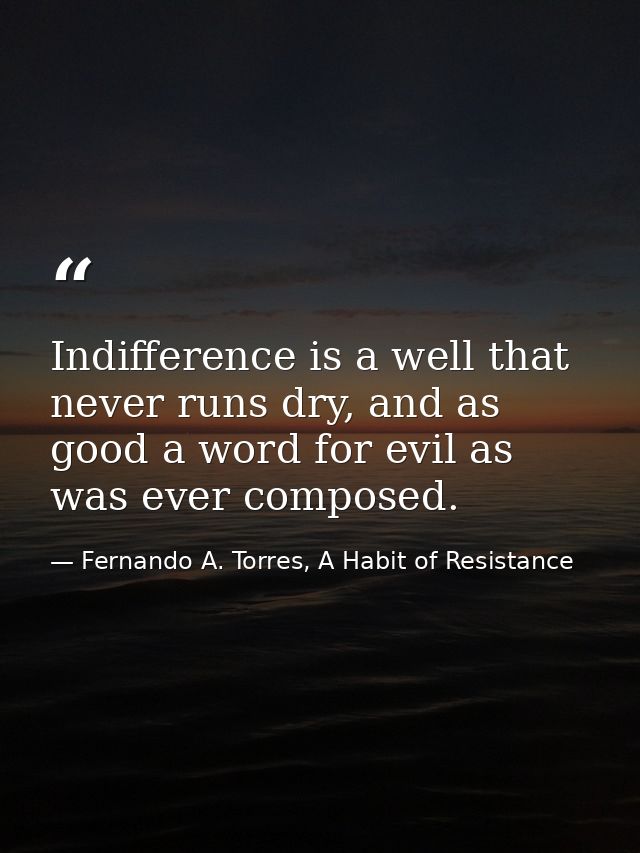 Indifference is a well that never runs dry, and as good a word for evil as was ever composed. — Fernando A. Torres, A Habit of Resistance