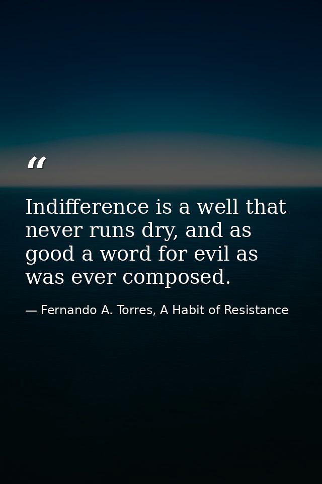 Indifference is a well that never runs dry, and as good a word for evil as was ever composed. — Fernando A. Torres, A Habit of Resistance