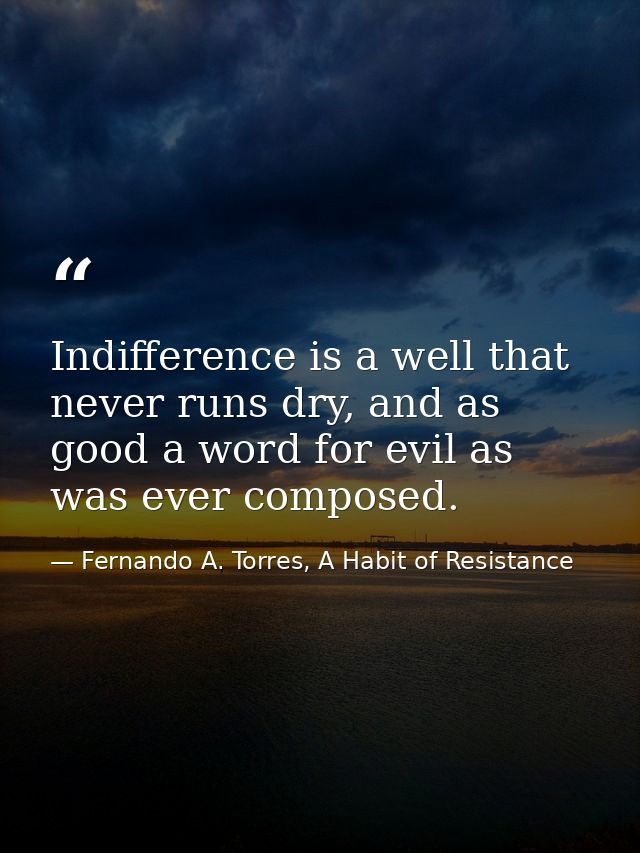 Indifference is a well that never runs dry, and as good a word for evil as was ever composed. — Fernando A. Torres, A Habit of Resistance