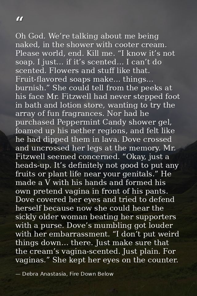 Oh God. We’re talking about me being naked, in the shower with cooter cream. Please world, end. Kill me. “I know it’s no — Debra Anastasia, Fire Down Below