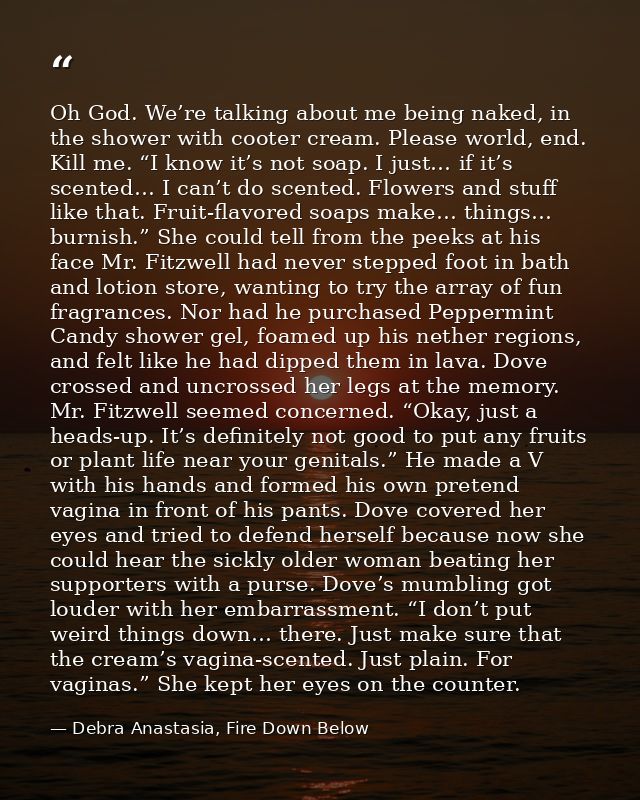 Oh God. We’re talking about me being naked, in the shower with cooter cream. Please world, end. Kill me. “I know it’s no — Debra Anastasia, Fire Down Below
