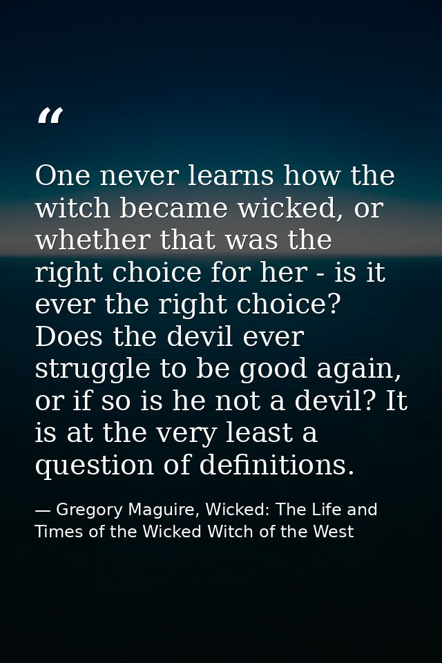 One never learns how the witch became wicked, or whether that was the right choice for her - is it ever the right choice — Gregory Maguire, Wicked: The Life and Times of the Wicked Witch of the West