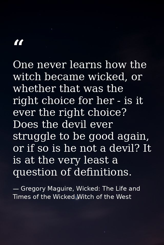 One never learns how the witch became wicked, or whether that was the right choice for her - is it ever the right choice — Gregory Maguire, Wicked: The Life and Times of the Wicked Witch of the West