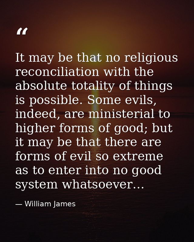 It may be that no religious reconciliation with the absolute totality of things is possible. Some evils, indeed, are min — William James
