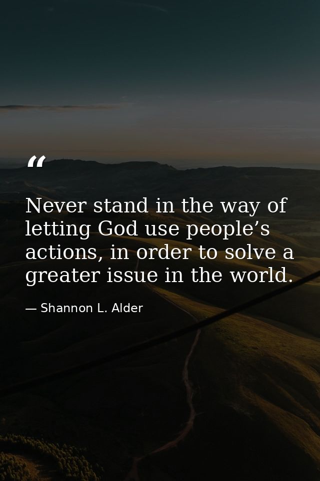 Never stand in the way of letting God use people’s actions, in order to solve a greater issue in the world. — Shannon L. Alder