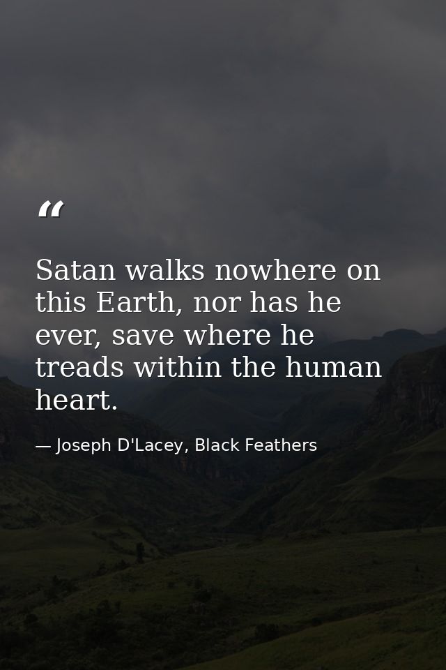 Satan walks nowhere on this Earth, nor has he ever, save where he treads within the human heart. — Joseph D'Lacey, Black Feathers