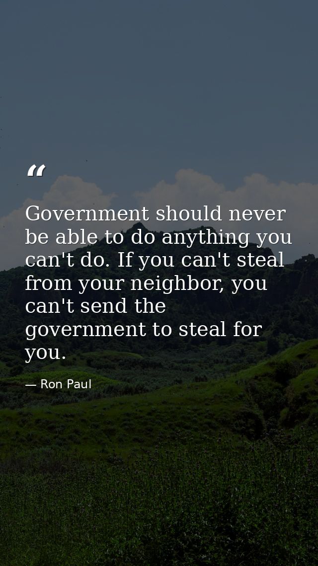 Government should never be able to do anything you can't do. If you can't steal from your neighbor, you can't send the g — Ron Paul