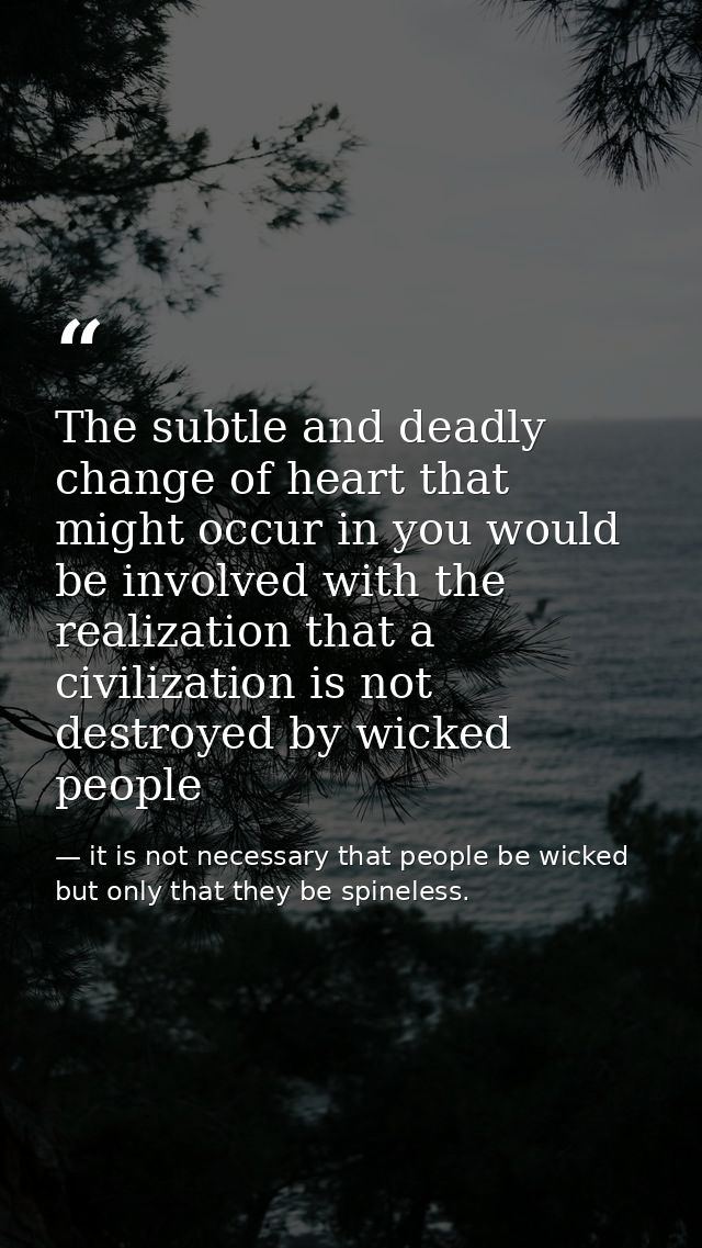 The subtle and deadly change of heart that might occur in you would be involved with the realization that a civilization — it is not necessary that people be wicked but only that they be spineless.