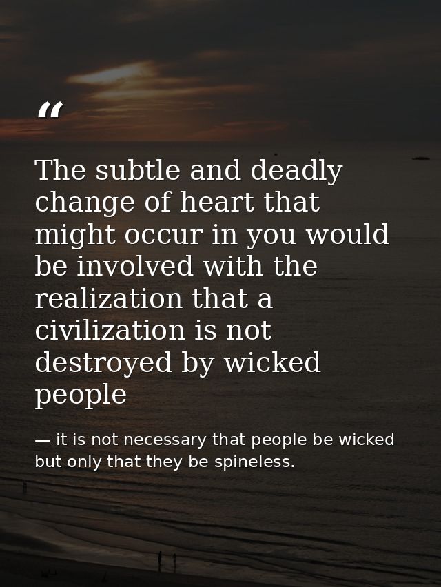 The subtle and deadly change of heart that might occur in you would be involved with the realization that a civilization — it is not necessary that people be wicked but only that they be spineless.