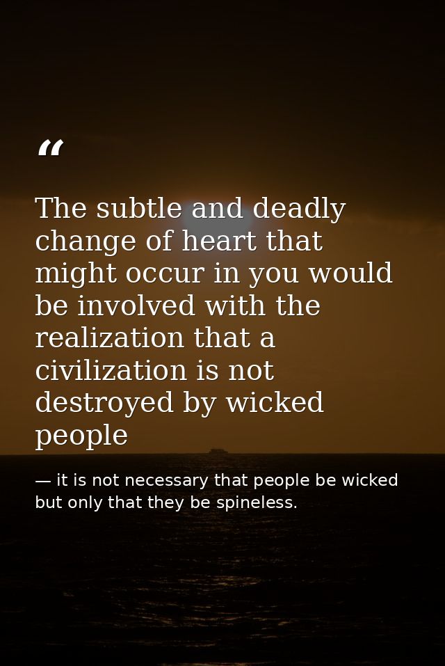 The subtle and deadly change of heart that might occur in you would be involved with the realization that a civilization — it is not necessary that people be wicked but only that they be spineless.