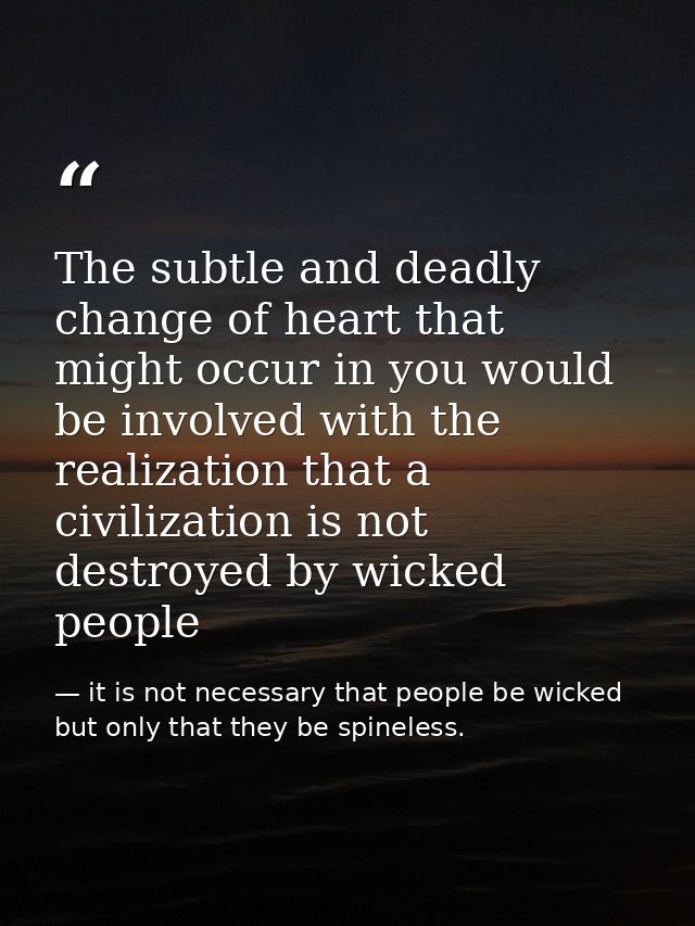 The subtle and deadly change of heart that might occur in you would be involved with the realization that a civilization — it is not necessary that people be wicked but only that they be spineless.